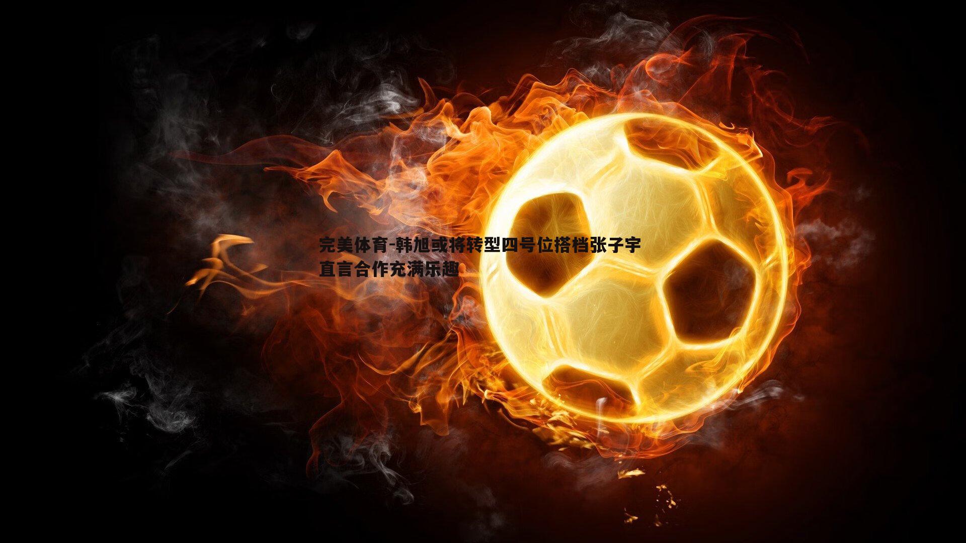 完美体育-韩旭或将转型四号位搭档张子宇 直言合作充满乐趣