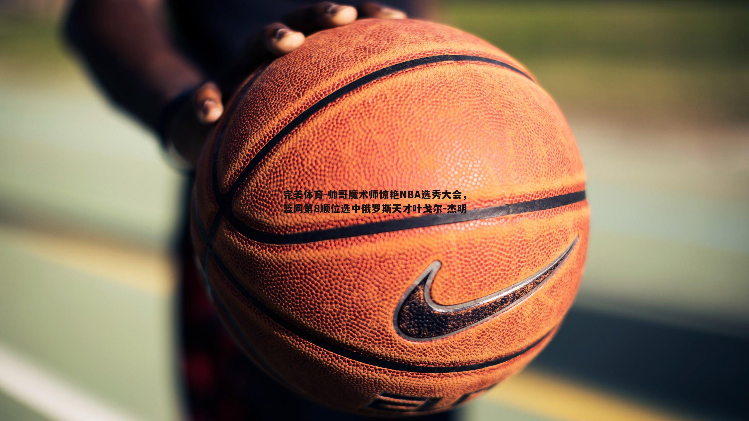 帅哥魔术师惊艳NBA选秀大会，篮网第8顺位选中俄罗斯天才叶戈尔-杰明