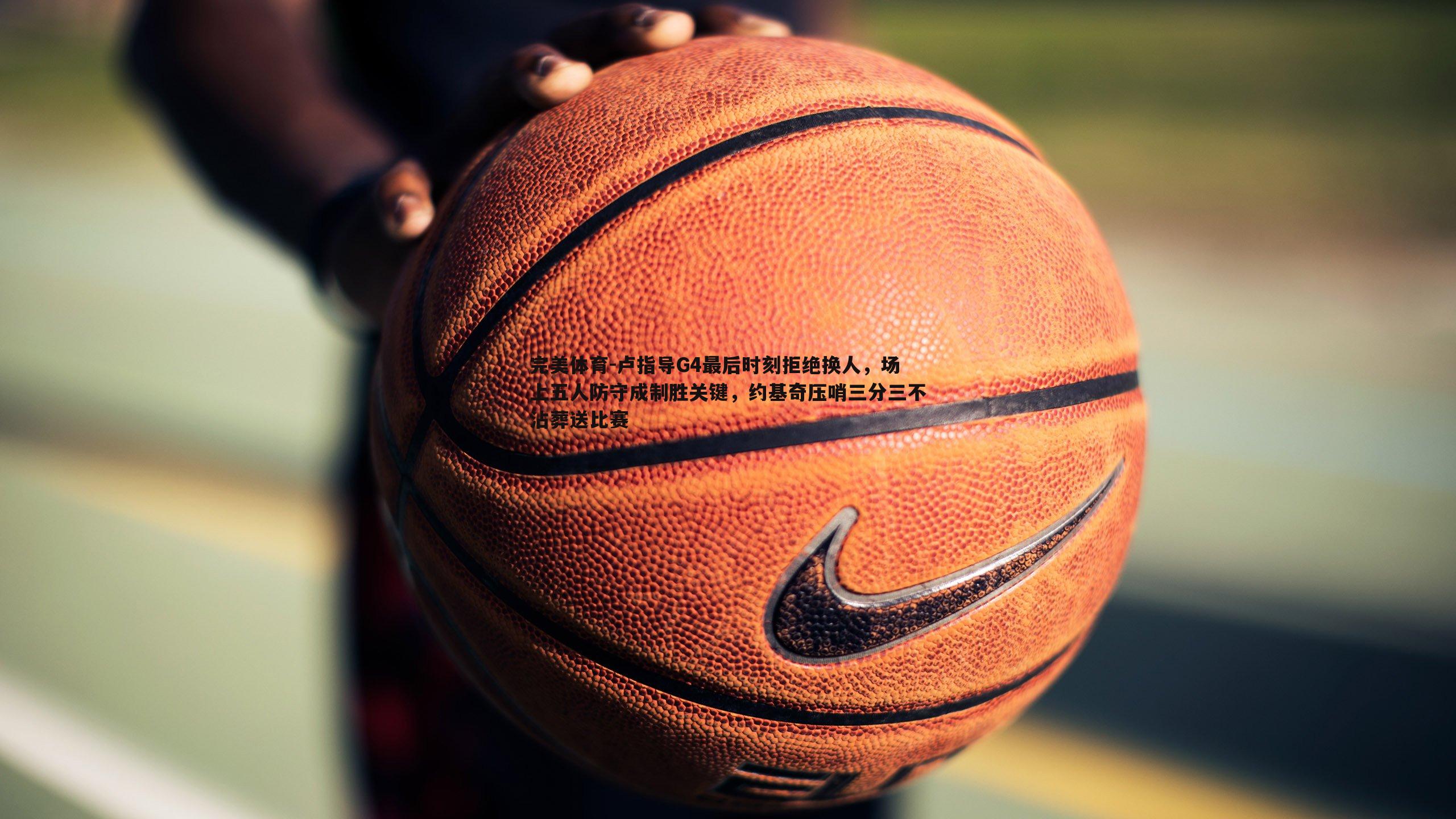完美体育-卢指导G4最后时刻拒绝换人，场上五人防守成制胜关键，约基奇压哨三分三不沾葬送比赛
